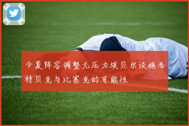 今夏阵容调整无压力埃贝尔谈施洛特贝克与比塞克的可能性