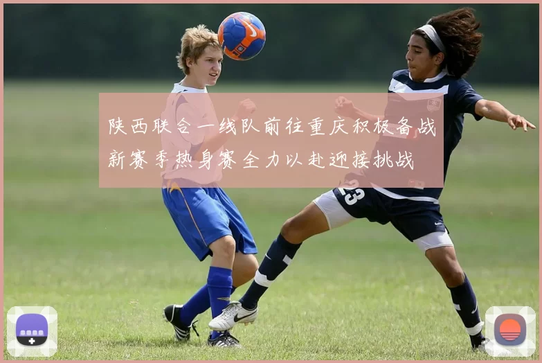 陕西联合一线队前往重庆积极备战新赛季热身赛全力以赴迎接挑战