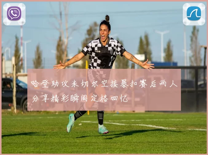 哈登助攻米切尔空接暴扣赛后两人分享精彩瞬间定格回忆