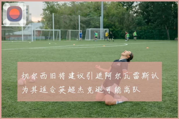 切尔西旧将建议引进阿尔瓦雷斯认为其适合英超杰克逊可能离队