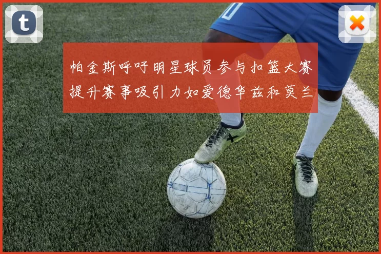 帕金斯呼吁明星球员参与扣篮大赛提升赛事吸引力如爱德华兹和莫兰特等人
