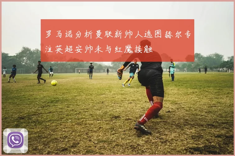 罗马诺分析曼联新帅人选图赫尔专注英超安帅未与红魔接触