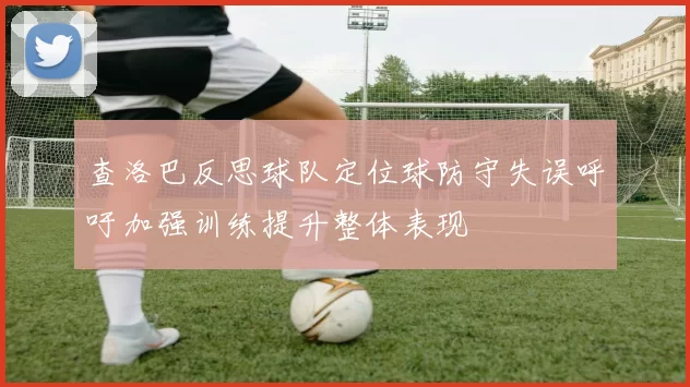 查洛巴反思球队定位球防守失误呼吁加强训练提升整体表现