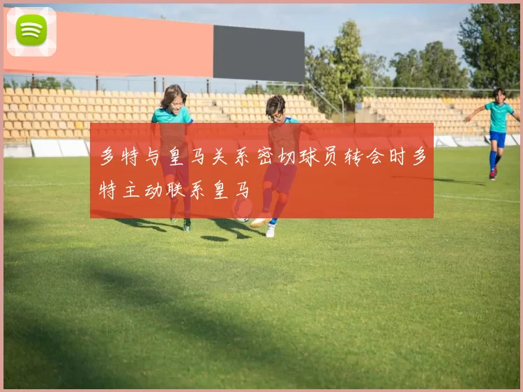 多特与皇马关系密切球员转会时多特主动联系皇马