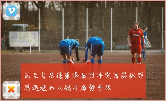 瓦兰与尼德豪泽激烈冲突马瑟林邓恩迅速加入战斗局势升级