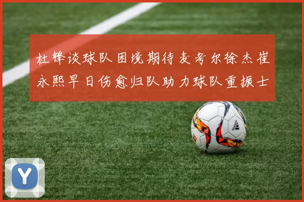 杜锋谈球队困境期待麦考尔徐杰崔永熙早日伤愈归队助力球队重振士气