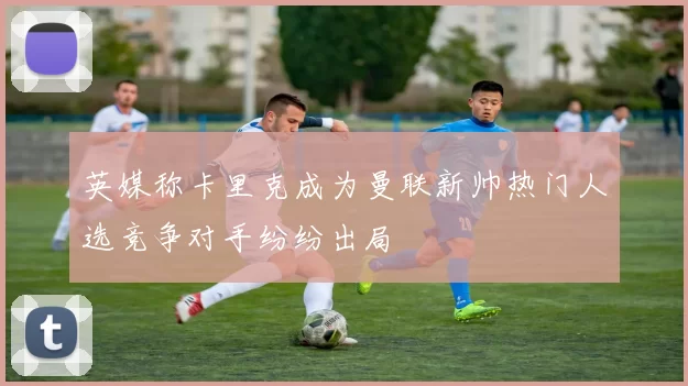 英媒称卡里克成为曼联新帅热门人选竞争对手纷纷出局