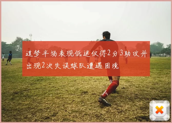 追梦半场表现低迷仅得2分3助攻并出现2次失误球队遭遇困境