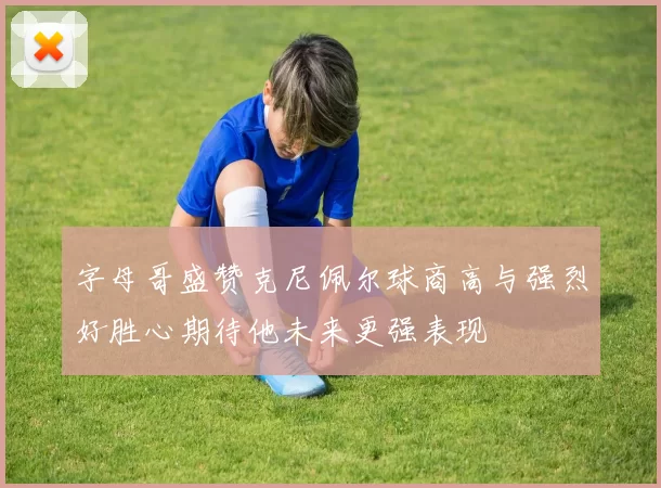 字母哥盛赞克尼佩尔球商高与强烈好胜心期待他未来更强表现