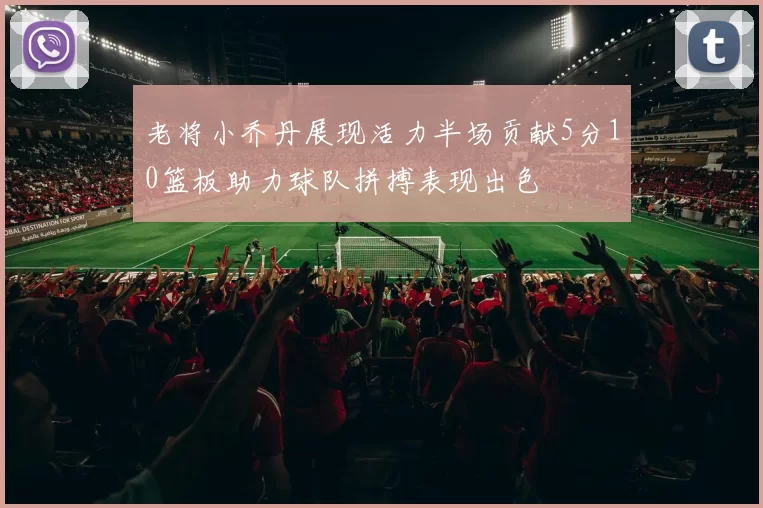 老将小乔丹展现活力半场贡献5分10篮板助力球队拼搏表现出色