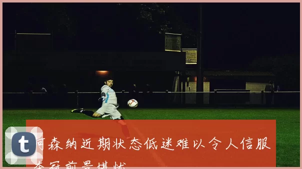 阿森纳近期状态低迷难以令人信服夺冠前景堪忧