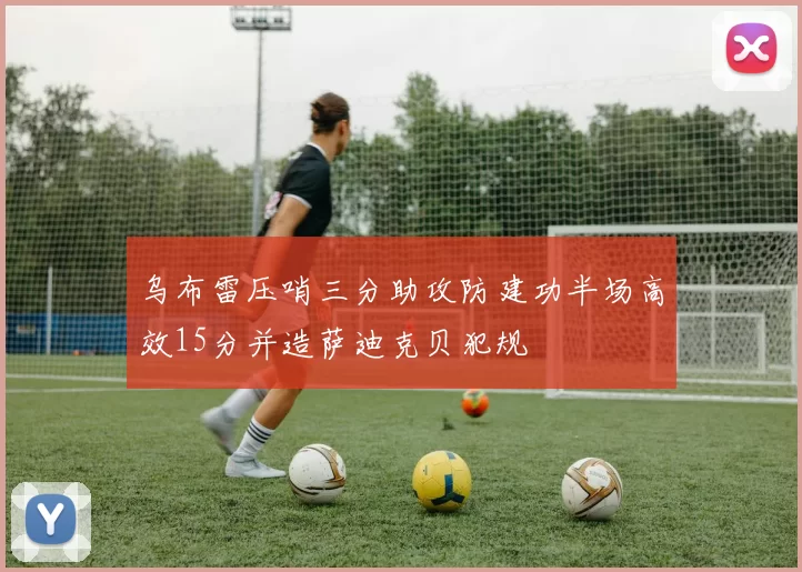 乌布雷压哨三分助攻防建功半场高效15分并造萨迪克贝犯规