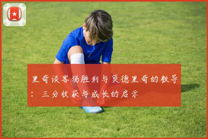 里奇谈客场胜利与莫德里奇的教导：三分收获与成长的启示