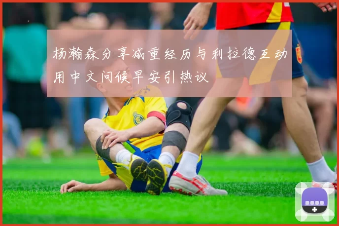 杨瀚森分享减重经历与利拉德互动用中文问候早安引热议