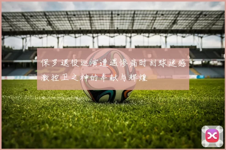 保罗退役巡演遭遇惨痛时刻球迷感激控卫之神的奉献与辉煌