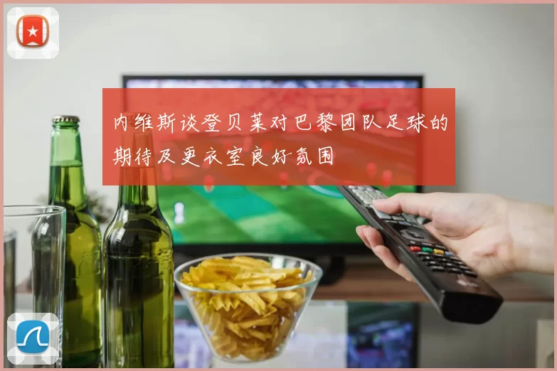 内维斯谈登贝莱对巴黎团队足球的期待及更衣室良好氛围