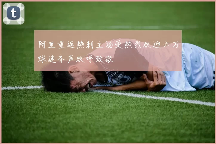 阿里重返热刺主场受热烈欢迎六万球迷齐声欢呼致敬