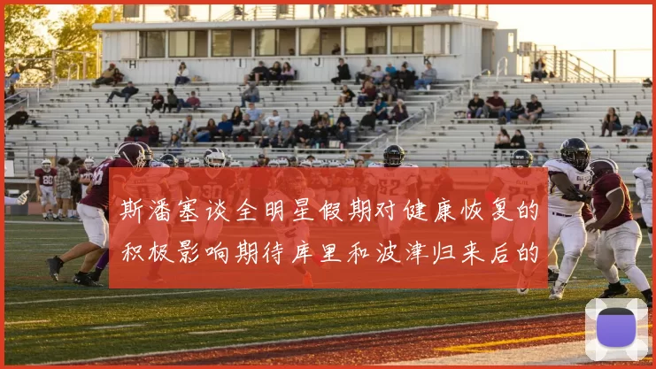 斯潘塞谈全明星假期对健康恢复的积极影响期待库里和波津归来后的全新面貌
