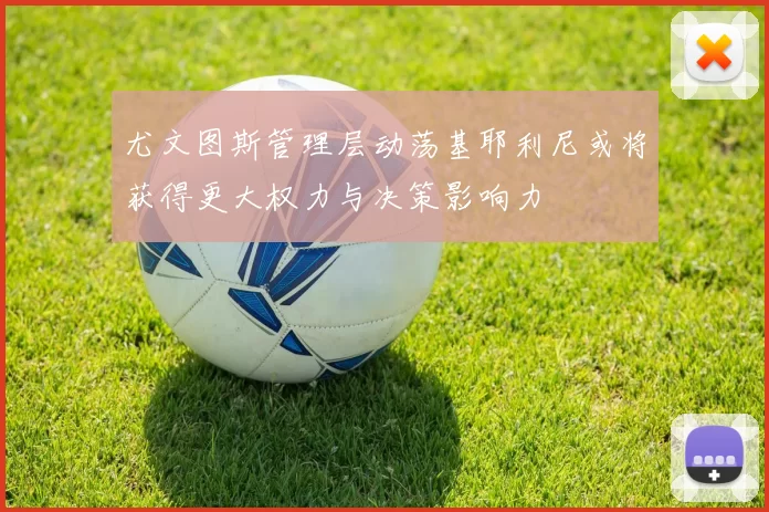 尤文图斯管理层动荡基耶利尼或将获得更大权力与决策影响力