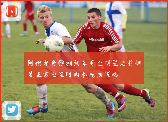 阿德尔曼预测约基奇全明星后将恢复正常出场时间和轮换策略