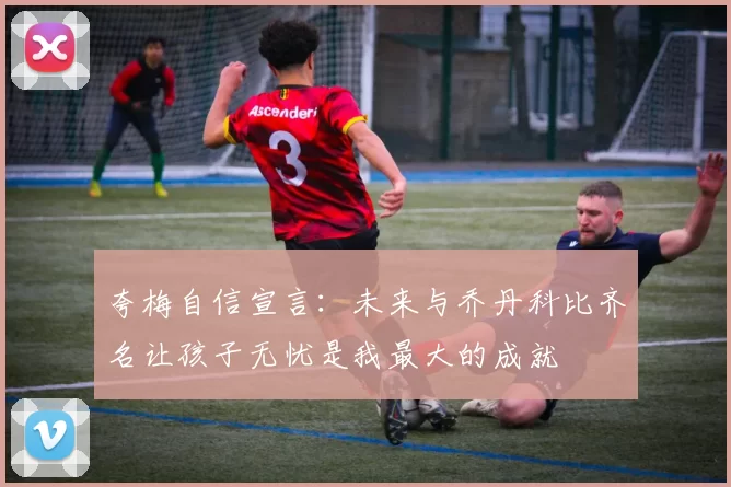 夸梅自信宣言：未来与乔丹科比齐名让孩子无忧是我最大的成就