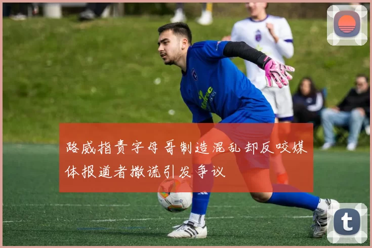 路威指责字母哥制造混乱却反咬媒体报道者撒谎引发争议