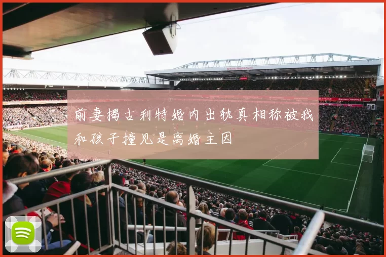 前妻揭古利特婚内出轨真相称被我和孩子撞见是离婚主因