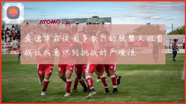 爱德华兹谈竞争激烈的联盟文班首战让我意识到挑战的严峻性