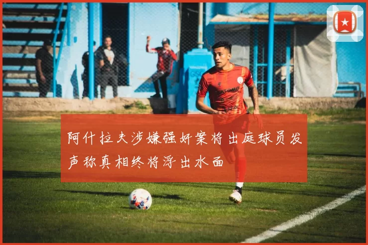 阿什拉夫涉嫌强奸案将出庭球员发声称真相终将浮出水面