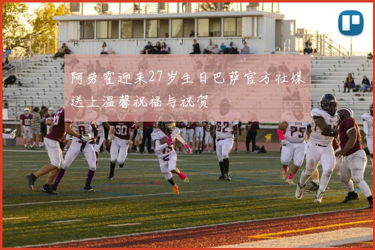 阿劳霍迎来27岁生日巴萨官方社媒送上温馨祝福与祝贺